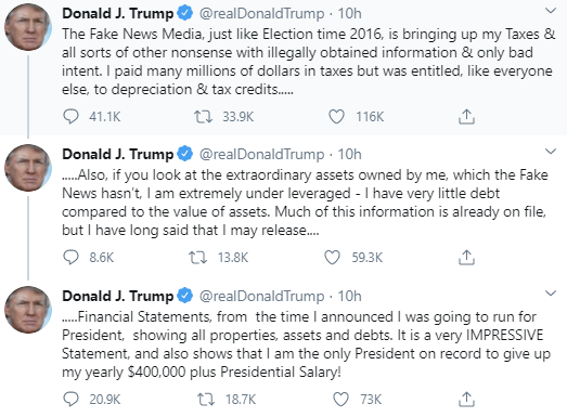 Screenshot of a tweet posted by Donald j. Trump. "The fake news media, just like Election time 2016, is bringing up my taxes and all sorts of other nonsense with illegally obtained information and only bad intent. I. paid many millions of dollars taxas but was entitled, like everyone else, to depreciation and tax credits.... Also if you look at the extraordinary assets owned by me, which the Fake News hasn't, I am extremely under leveraged - I have very little dept compared to the value of assets. Much of this information is already on file, but I have long said that I may release... Fiancial statements, from the time I announced I was going to run for President, showing all properties, assets and debts. It is a very IMPRESSIVE Statement, and also shows that I am the only President on record to give up my yearly $400,000 plus Presidential Salary!"  